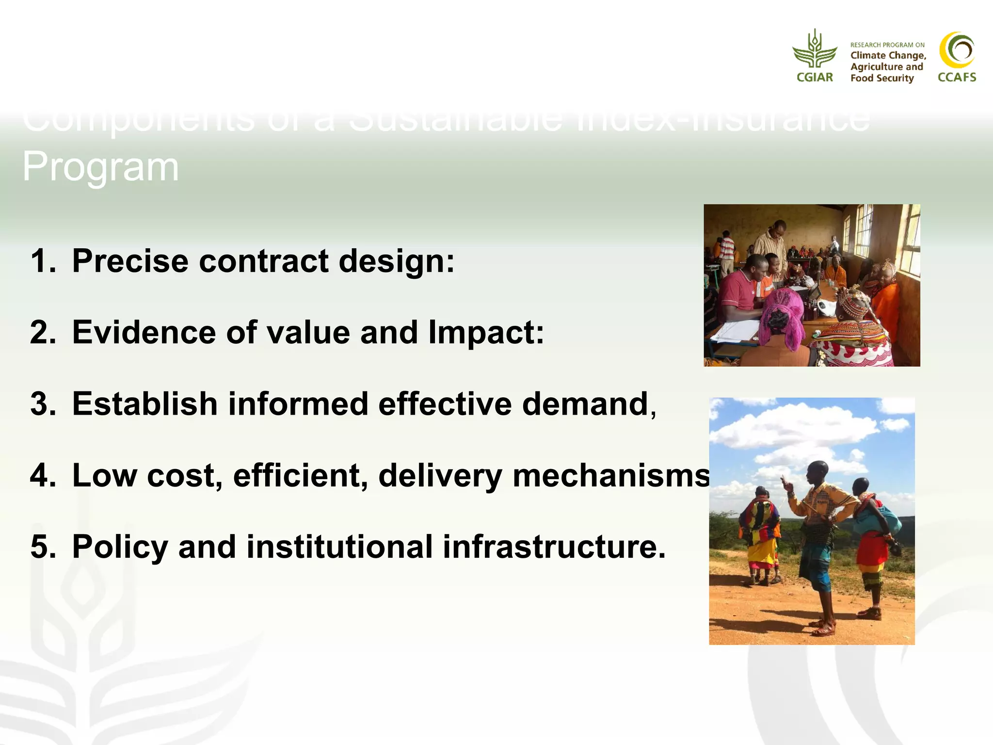 1. Precise contract design:
2. Evidence of value and Impact:
3. Establish informed effective demand,
4. Low cost, efficient, delivery mechanisms
5. Policy and institutional infrastructure.
Components of a Sustainable Index-Insurance
Program
 