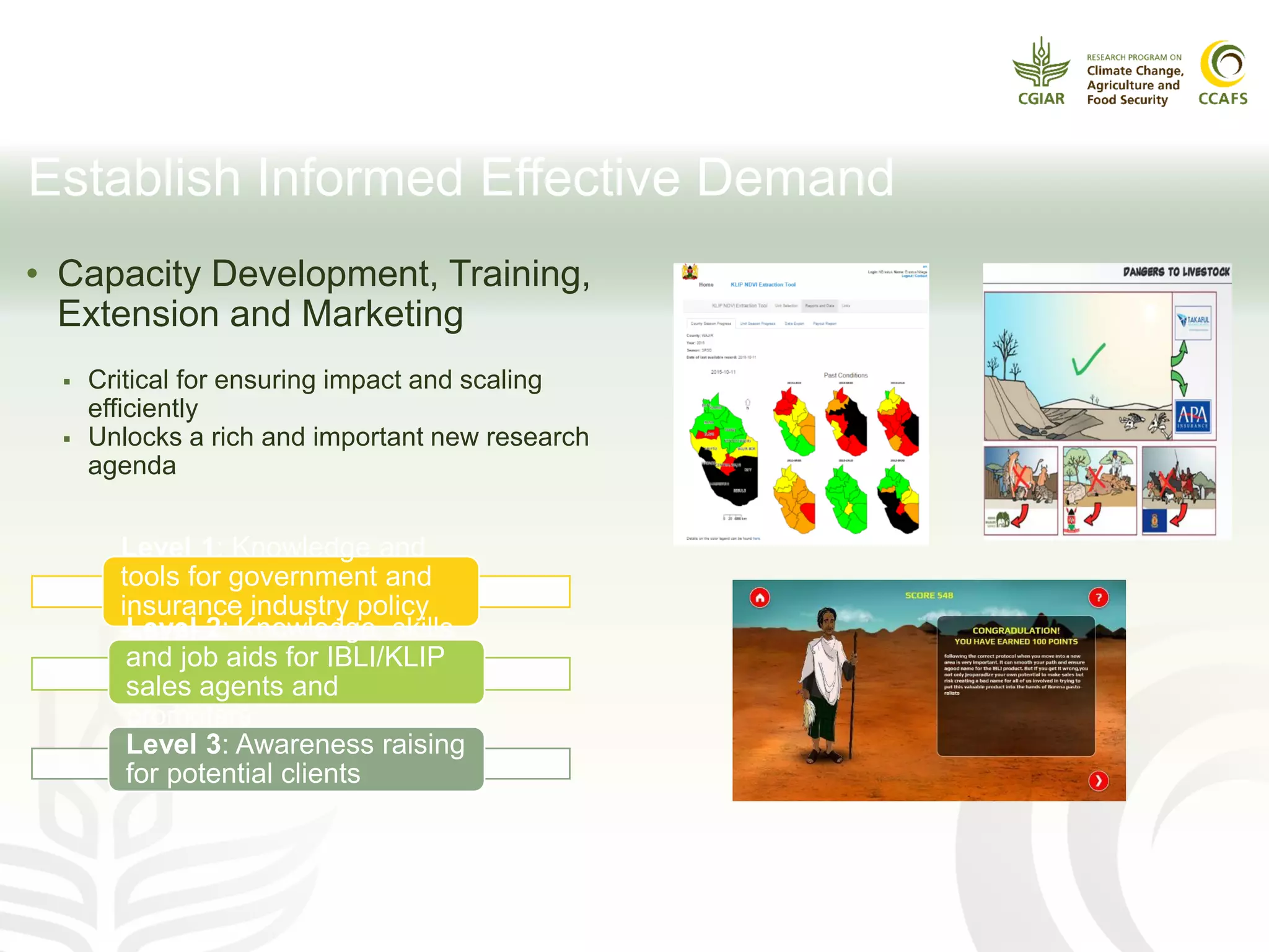 Establish Informed Effective Demand
• Capacity Development, Training,
Extension and Marketing
 Critical for ensuring impact and scaling
efficiently
 Unlocks a rich and important new research
agenda
Level 1: Knowledge and
tools for government and
insurance industry policy
makersLevel 2: Knowledge, skills
and job aids for IBLI/KLIP
sales agents and
promoters
Level 3: Awareness raising
for potential clients
 