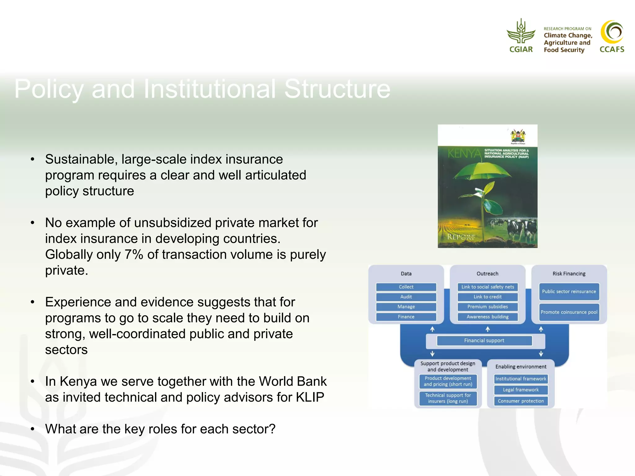 Policy and Institutional Structure
• Sustainable, large-scale index insurance
program requires a clear and well articulated
policy structure
• No example of unsubsidized private market for
index insurance in developing countries.
Globally only 7% of transaction volume is purely
private.
• Experience and evidence suggests that for
programs to go to scale they need to build on
strong, well-coordinated public and private
sectors
• In Kenya we serve together with the World Bank
as invited technical and policy advisors for KLIP
• What are the key roles for each sector?
 