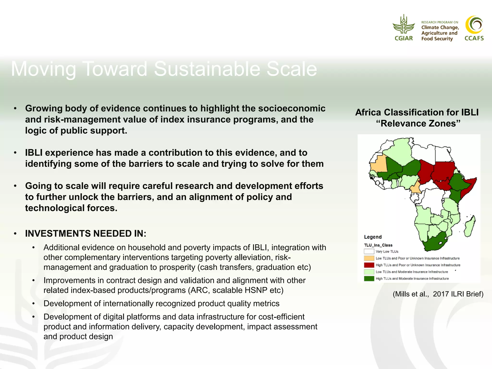 Moving Toward Sustainable Scale
Africa Classification for IBLI
“Relevance Zones”
(Mills et al., 2017 ILRI Brief)
• Growing body of evidence continues to highlight the socioeconomic
and risk-management value of index insurance programs, and the
logic of public support.
• IBLI experience has made a contribution to this evidence, and to
identifying some of the barriers to scale and trying to solve for them
• Going to scale will require careful research and development efforts
to further unlock the barriers, and an alignment of policy and
technological forces.
• INVESTMENTS NEEDED IN:
• Additional evidence on household and poverty impacts of IBLI, integration with
other complementary interventions targeting poverty alleviation, risk-
management and graduation to prosperity (cash transfers, graduation etc)
• Improvements in contract design and validation and alignment with other
related index-based products/programs (ARC, scalable HSNP etc)
• Development of internationally recognized product quality metrics
• Development of digital platforms and data infrastructure for cost-efficient
product and information delivery, capacity development, impact assessment
and product design
 