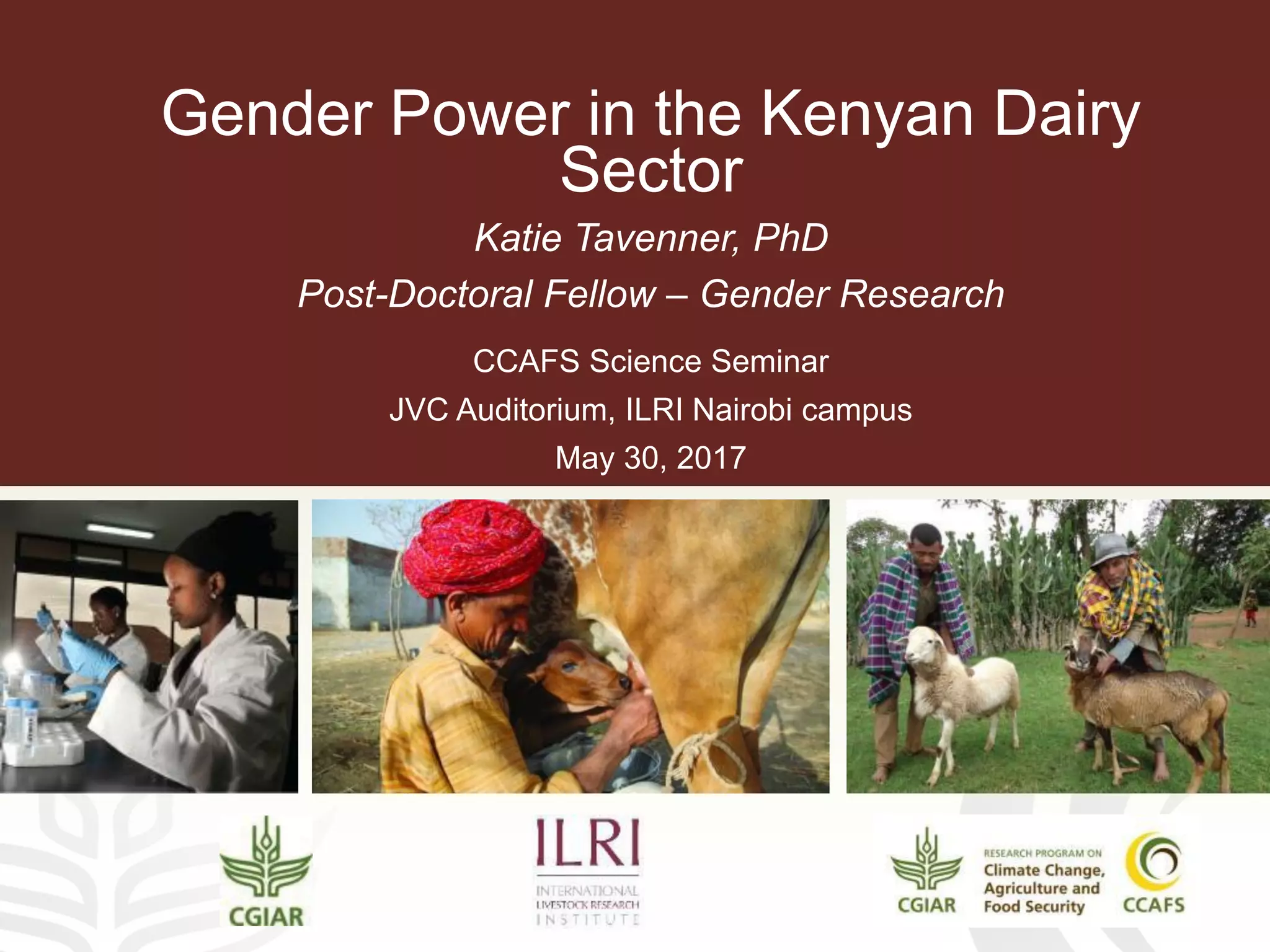 Gender Power in the Kenyan Dairy
Sector
Katie Tavenner, PhD
Post-Doctoral Fellow – Gender Research
CCAFS Science Seminar
JVC Auditorium, ILRI Nairobi campus
May 30, 2017
 