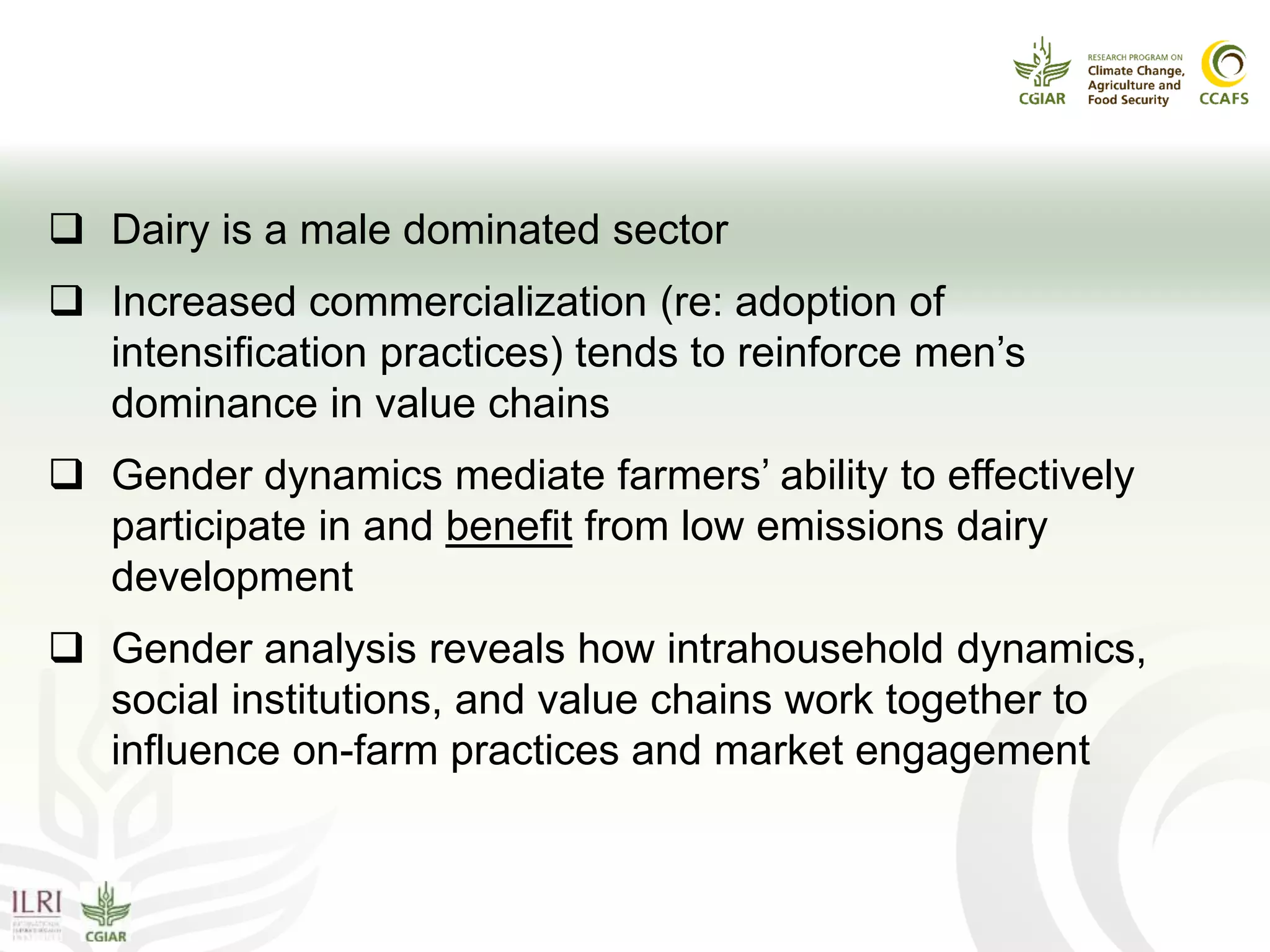 Why focus on gender power?
 Dairy is a male dominated sector
 Increased commercialization (re: adoption of
intensification practices) tends to reinforce men’s
dominance in value chains
 Gender dynamics mediate farmers’ ability to effectively
participate in and benefit from low emissions dairy
development
 Gender analysis reveals how intrahousehold dynamics,
social institutions, and value chains work together to
influence on-farm practices and market engagement
 