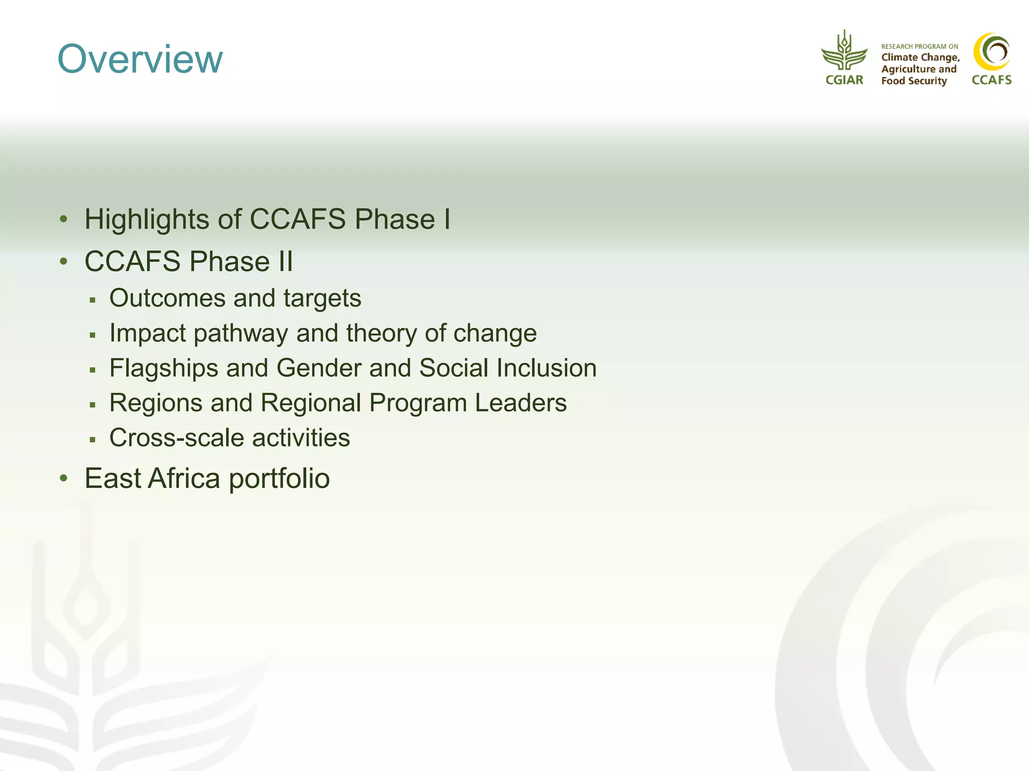 Overview
• Highlights of CCAFS Phase I
• CCAFS Phase II
 Outcomes and targets
 Impact pathway and theory of change
 Flagships and Gender and Social Inclusion
 Regions and Regional Program Leaders
 Cross-scale activities
• East Africa portfolio
 