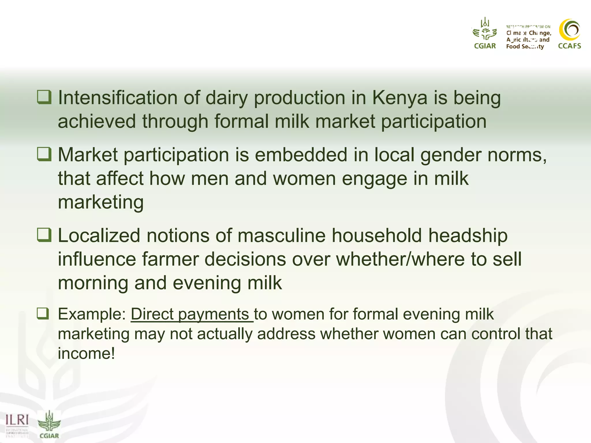 Gender Power Issue I: Milk Marketing
 Intensification of dairy production in Kenya is being
achieved through formal milk market participation
 Market participation is embedded in local gender norms,
that affect how men and women engage in milk
marketing
 Localized notions of masculine household headship
influence farmer decisions over whether/where to sell
morning and evening milk
 Example: Direct payments to women for formal evening milk
marketing may not actually address whether women can control that
income!
 