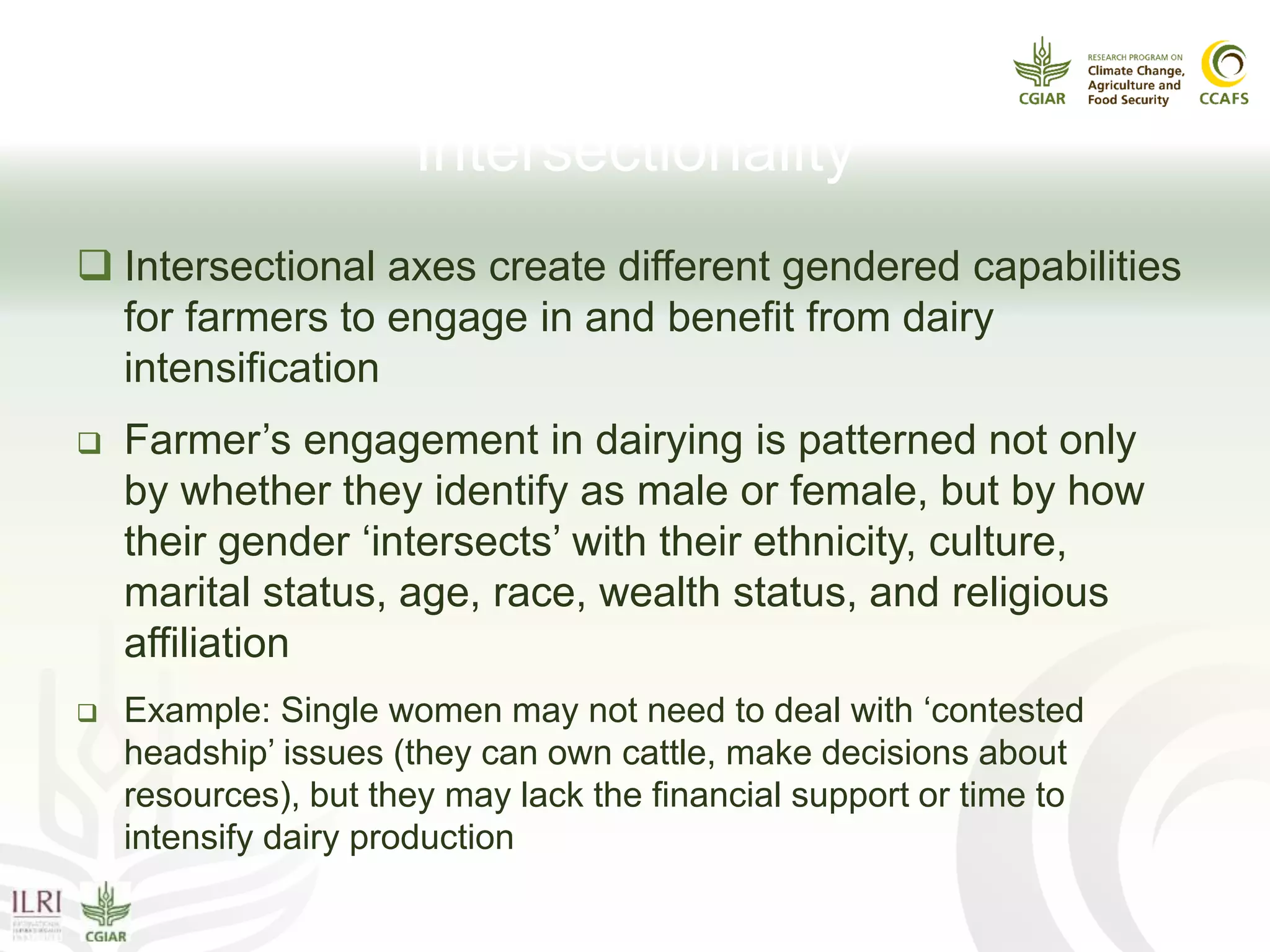 Gender Power Issue III:
Intersectionality
 Intersectional axes create different gendered capabilities
for farmers to engage in and benefit from dairy
intensification
 Farmer’s engagement in dairying is patterned not only
by whether they identify as male or female, but by how
their gender ‘intersects’ with their ethnicity, culture,
marital status, age, race, wealth status, and religious
affiliation
 Example: Single women may not need to deal with ‘contested
headship’ issues (they can own cattle, make decisions about
resources), but they may lack the financial support or time to
intensify dairy production
 