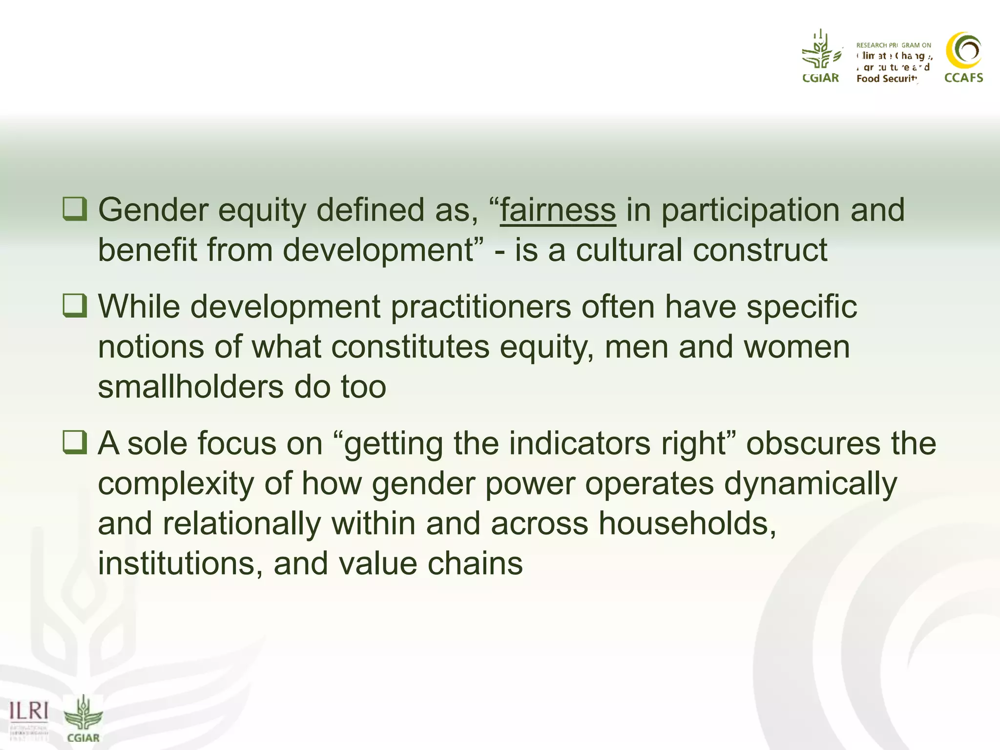 Gender Power Issue IV: Gender Equity
 Gender equity defined as, “fairness in participation and
benefit from development” - is a cultural construct
 While development practitioners often have specific
notions of what constitutes equity, men and women
smallholders do too
 A sole focus on “getting the indicators right” obscures the
complexity of how gender power operates dynamically
and relationally within and across households,
institutions, and value chains
 