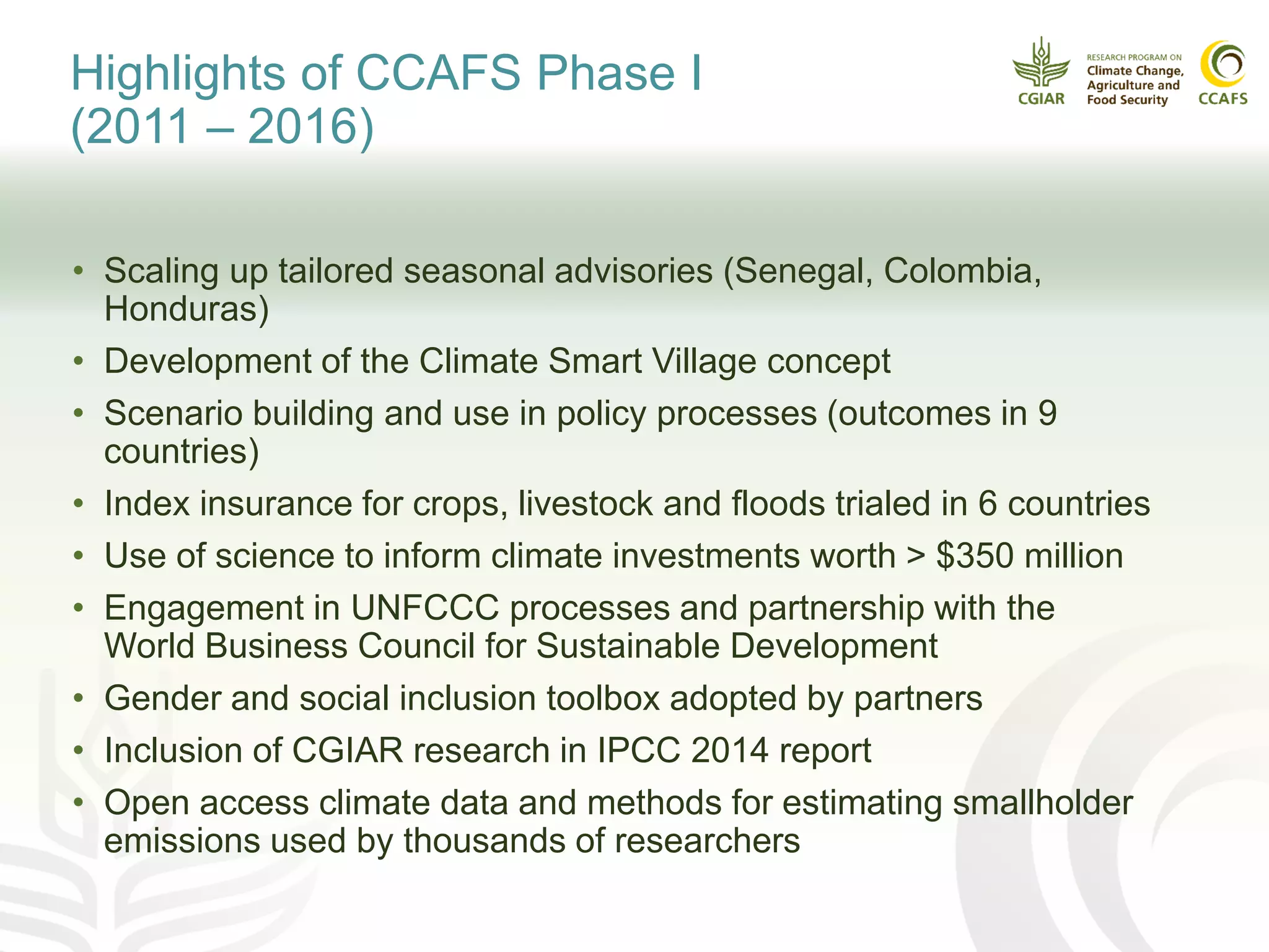 Highlights of CCAFS Phase I
(2011 – 2016)
• Scaling up tailored seasonal advisories (Senegal, Colombia,
Honduras)
• Development of the Climate Smart Village concept
• Scenario building and use in policy processes (outcomes in 9
countries)
• Index insurance for crops, livestock and floods trialed in 6 countries
• Use of science to inform climate investments worth > $350 million
• Engagement in UNFCCC processes and partnership with the
World Business Council for Sustainable Development
• Gender and social inclusion toolbox adopted by partners
• Inclusion of CGIAR research in IPCC 2014 report
• Open access climate data and methods for estimating smallholder
emissions used by thousands of researchers
 
