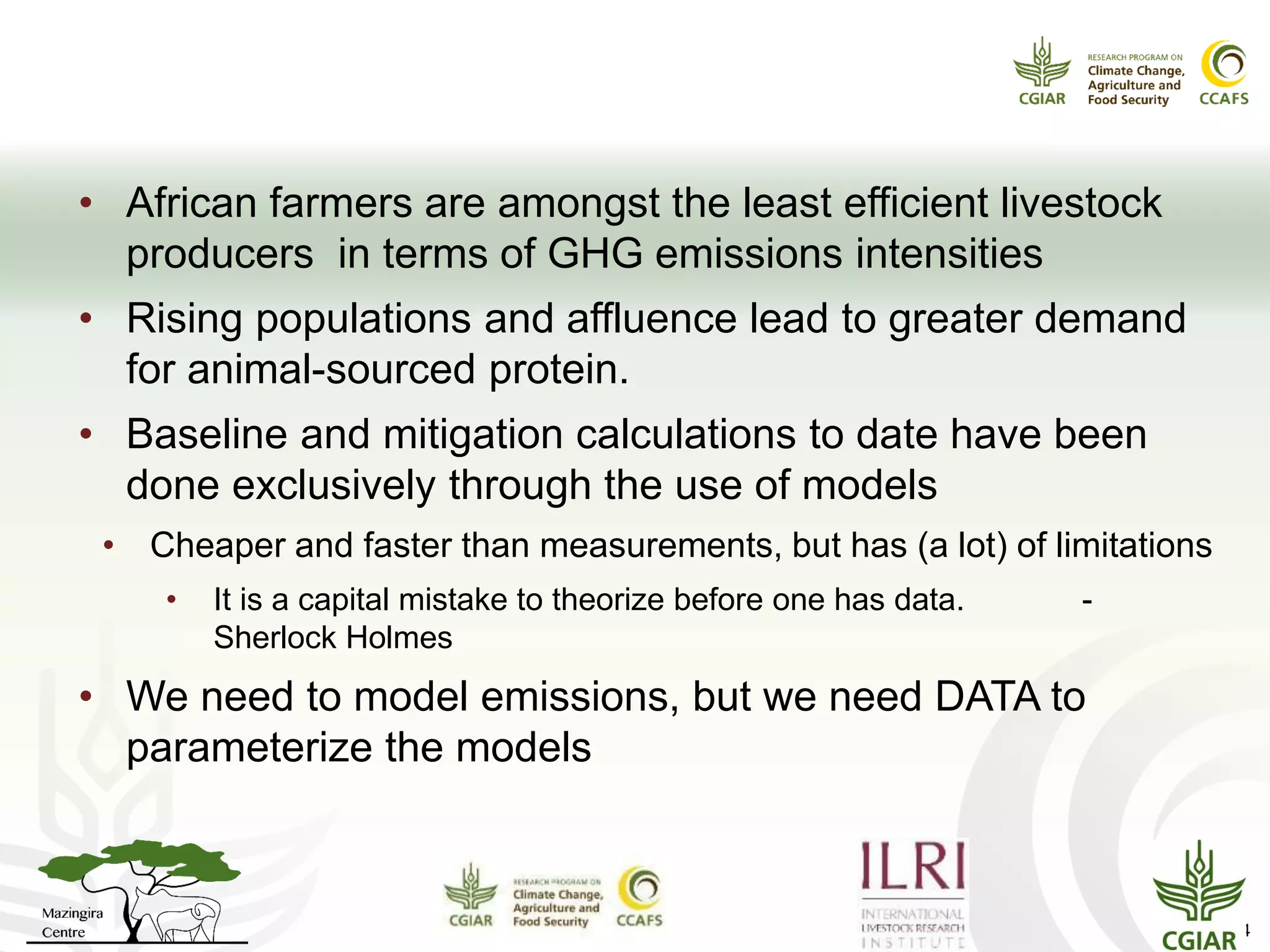 Why is this important?
Livestock and enteric fermentation
• African farmers are amongst the least efficient livestock
producers in terms of GHG emissions intensities
• Rising populations and affluence lead to greater demand
for animal-sourced protein.
• Baseline and mitigation calculations to date have been
done exclusively through the use of models
• Cheaper and faster than measurements, but has (a lot) of limitations
• It is a capital mistake to theorize before one has data. -
Sherlock Holmes
• We need to model emissions, but we need DATA to
parameterize the models
14
 
