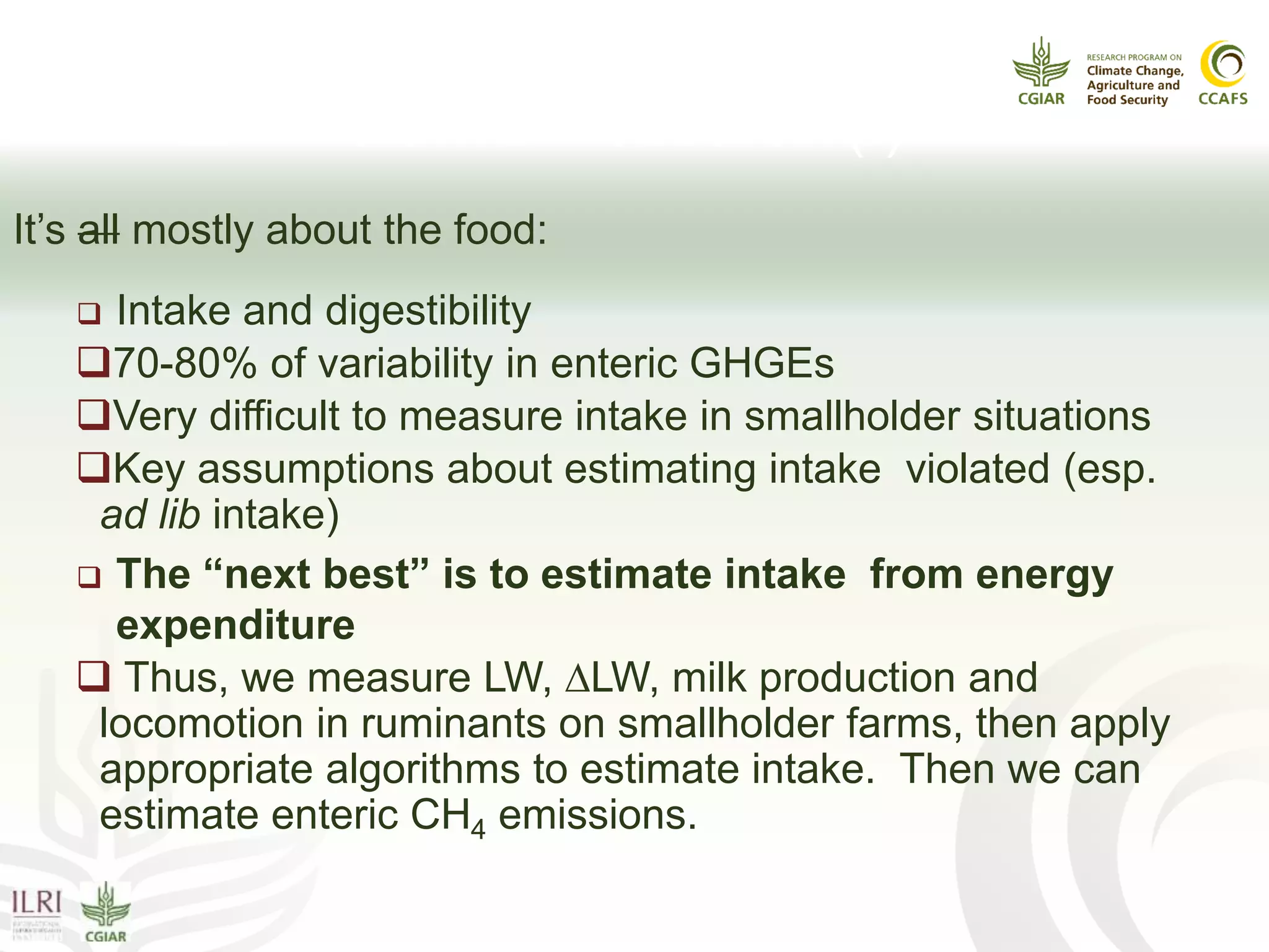Enteric CH4:
What should we measure? (I)
It’s all mostly about the food:
 Intake and digestibility
70-80% of variability in enteric GHGEs
Very difficult to measure intake in smallholder situations
Key assumptions about estimating intake violated (esp.
ad lib intake)
 The “next best” is to estimate intake from energy
expenditure
 Thus, we measure LW, ∆LW, milk production and
locomotion in ruminants on smallholder farms, then apply
appropriate algorithms to estimate intake. Then we can
estimate enteric CH4 emissions.
 