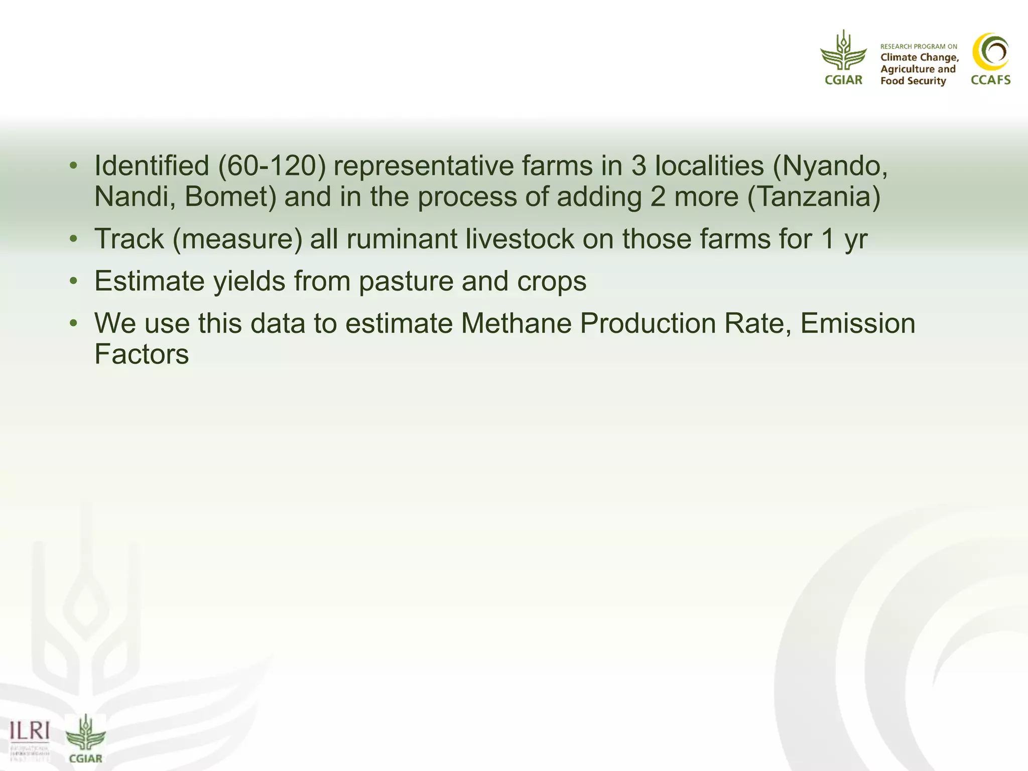 Enteric CH4:
What have we done?
• Identified (60-120) representative farms in 3 localities (Nyando,
Nandi, Bomet) and in the process of adding 2 more (Tanzania)
• Track (measure) all ruminant livestock on those farms for 1 yr
• Estimate yields from pasture and crops
• We use this data to estimate Methane Production Rate, Emission
Factors
 