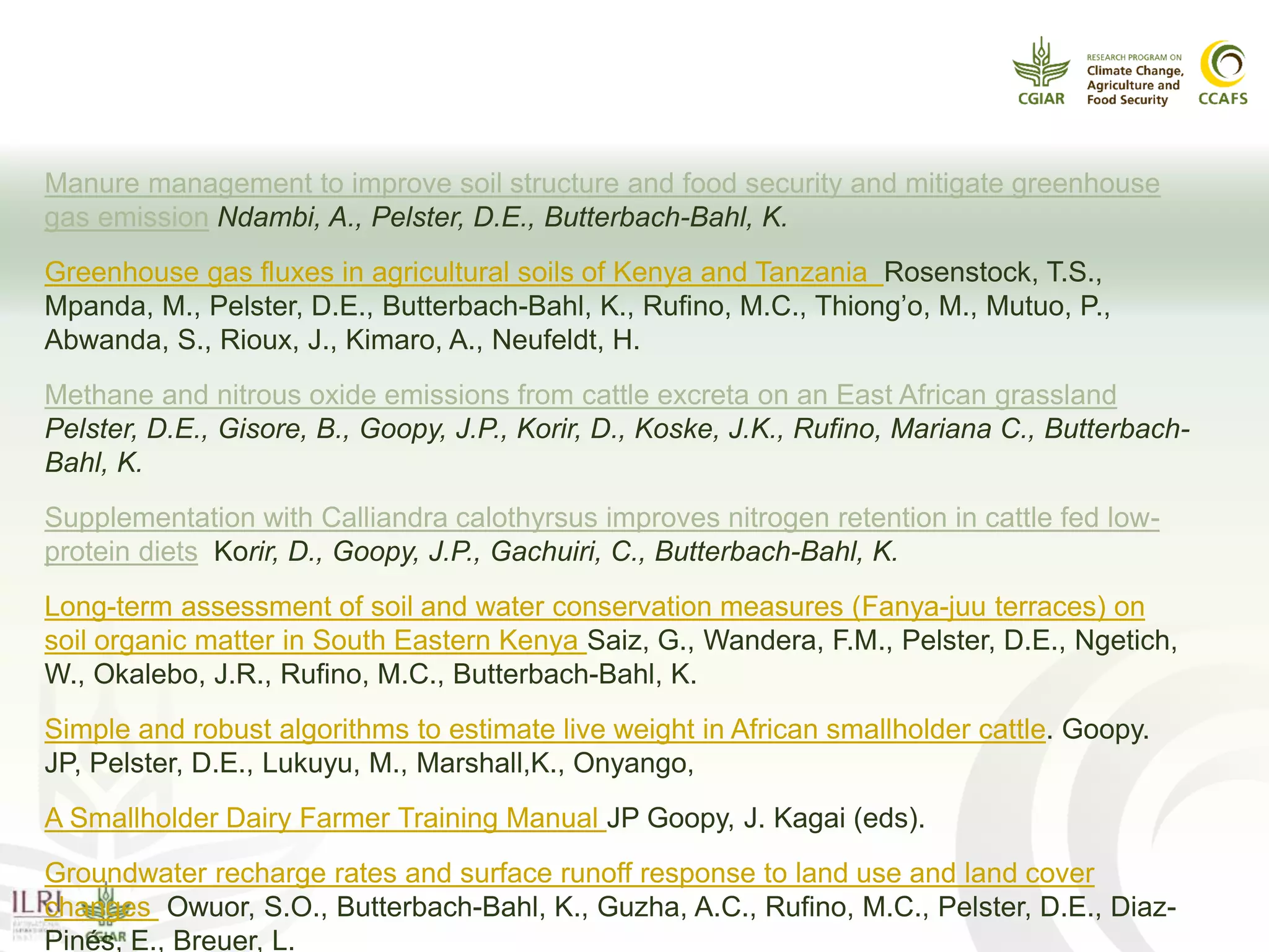 Some recent publications
Manure management to improve soil structure and food security and mitigate greenhouse
gas emission Ndambi, A., Pelster, D.E., Butterbach-Bahl, K.
Greenhouse gas fluxes in agricultural soils of Kenya and Tanzania Rosenstock, T.S.,
Mpanda, M., Pelster, D.E., Butterbach-Bahl, K., Rufino, M.C., Thiong’o, M., Mutuo, P.,
Abwanda, S., Rioux, J., Kimaro, A., Neufeldt, H.
Methane and nitrous oxide emissions from cattle excreta on an East African grassland
Pelster, D.E., Gisore, B., Goopy, J.P., Korir, D., Koske, J.K., Rufino, Mariana C., Butterbach-
Bahl, K.
Supplementation with Calliandra calothyrsus improves nitrogen retention in cattle fed low-
protein diets Korir, D., Goopy, J.P., Gachuiri, C., Butterbach-Bahl, K.
Long-term assessment of soil and water conservation measures (Fanya-juu terraces) on
soil organic matter in South Eastern Kenya Saiz, G., Wandera, F.M., Pelster, D.E., Ngetich,
W., Okalebo, J.R., Rufino, M.C., Butterbach-Bahl, K.
Simple and robust algorithms to estimate live weight in African smallholder cattle. Goopy.
JP, Pelster, D.E., Lukuyu, M., Marshall,K., Onyango,
A Smallholder Dairy Farmer Training Manual JP Goopy, J. Kagai (eds).
Groundwater recharge rates and surface runoff response to land use and land cover
changes Owuor, S.O., Butterbach-Bahl, K., Guzha, A.C., Rufino, M.C., Pelster, D.E., Diaz-
Pinés, E., Breuer, L.
 