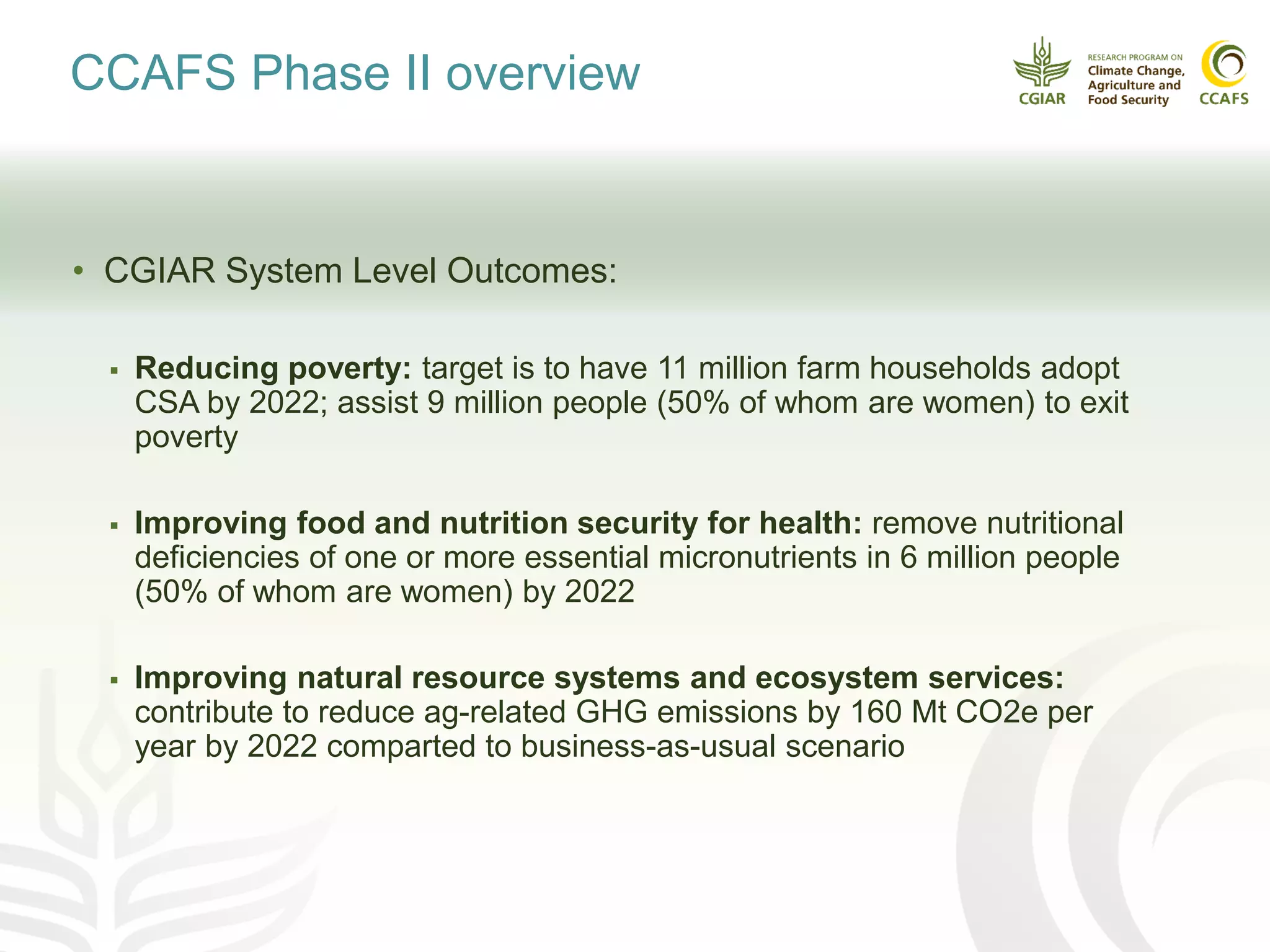 CCAFS Phase II overview
• CGIAR System Level Outcomes:
 Reducing poverty: target is to have 11 million farm households adopt
CSA by 2022; assist 9 million people (50% of whom are women) to exit
poverty
 Improving food and nutrition security for health: remove nutritional
deficiencies of one or more essential micronutrients in 6 million people
(50% of whom are women) by 2022
 Improving natural resource systems and ecosystem services:
contribute to reduce ag-related GHG emissions by 160 Mt CO2e per
year by 2022 comparted to business-as-usual scenario
 