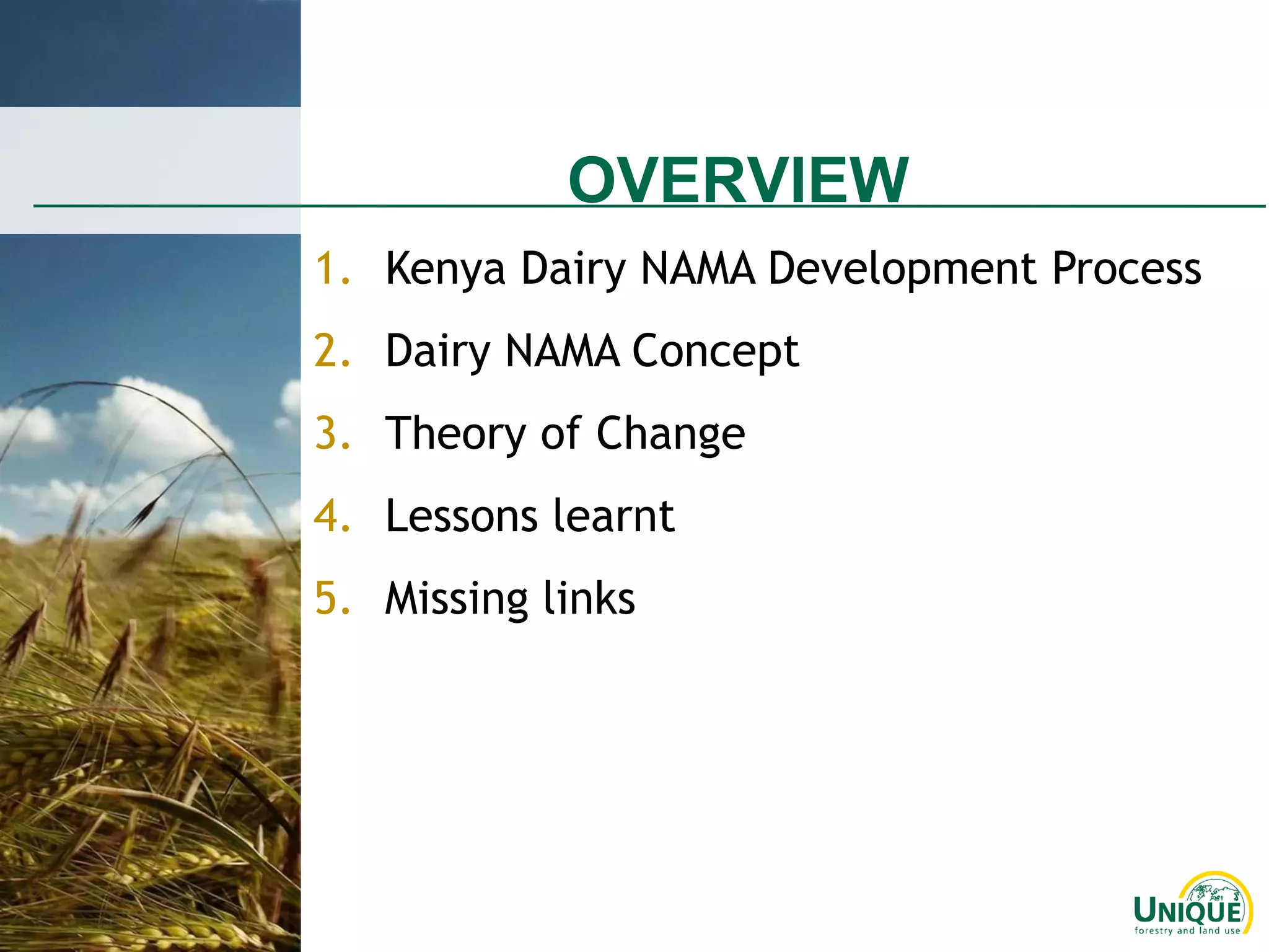 OVERVIEW
1. Kenya Dairy NAMA Development Process
2. Dairy NAMA Concept
3. Theory of Change
4. Lessons learnt
5. Missing links
 