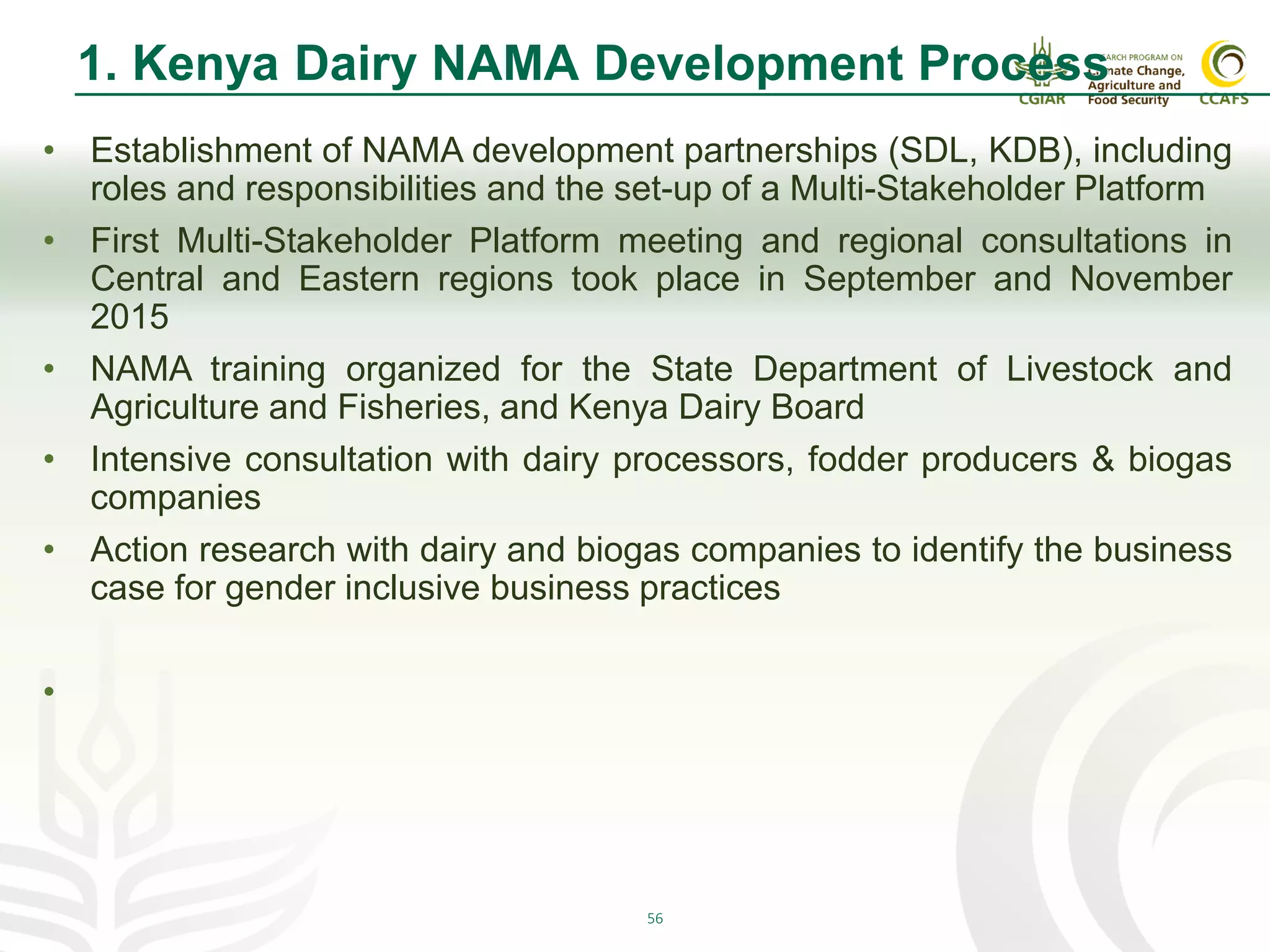 56
1. Kenya Dairy NAMA Development Process
• Establishment of NAMA development partnerships (SDL, KDB), including
roles and responsibilities and the set-up of a Multi-Stakeholder Platform
• First Multi-Stakeholder Platform meeting and regional consultations in
Central and Eastern regions took place in September and November
2015
• NAMA training organized for the State Department of Livestock and
Agriculture and Fisheries, and Kenya Dairy Board
• Intensive consultation with dairy processors, fodder producers & biogas
companies
• Action research with dairy and biogas companies to identify the business
case for gender inclusive business practices
•
 