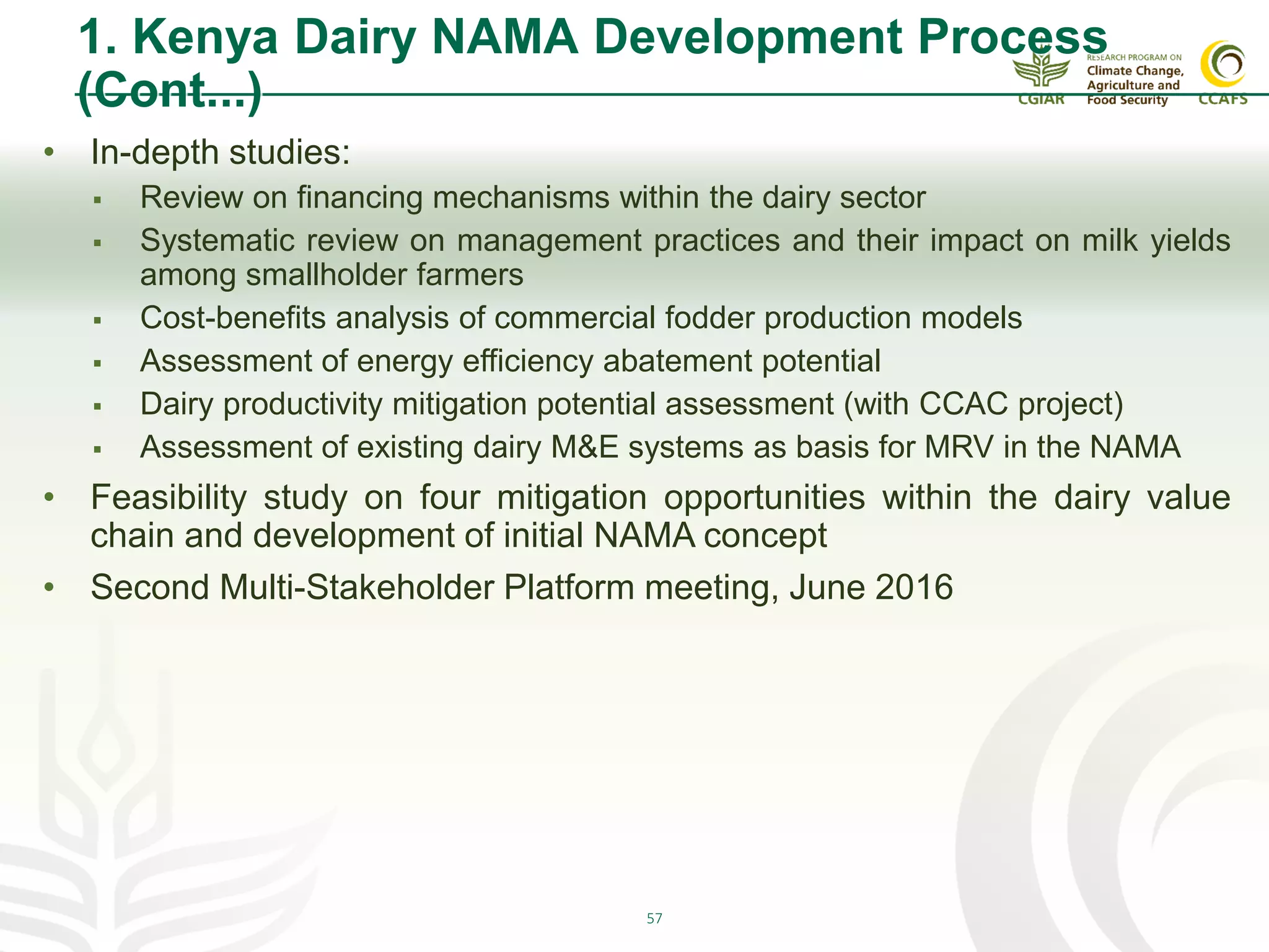 57
1. Kenya Dairy NAMA Development Process
(Cont...)
• In-depth studies:
 Review on financing mechanisms within the dairy sector
 Systematic review on management practices and their impact on milk yields
among smallholder farmers
 Cost-benefits analysis of commercial fodder production models
 Assessment of energy efficiency abatement potential
 Dairy productivity mitigation potential assessment (with CCAC project)
 Assessment of existing dairy M&E systems as basis for MRV in the NAMA
• Feasibility study on four mitigation opportunities within the dairy value
chain and development of initial NAMA concept
• Second Multi-Stakeholder Platform meeting, June 2016
 