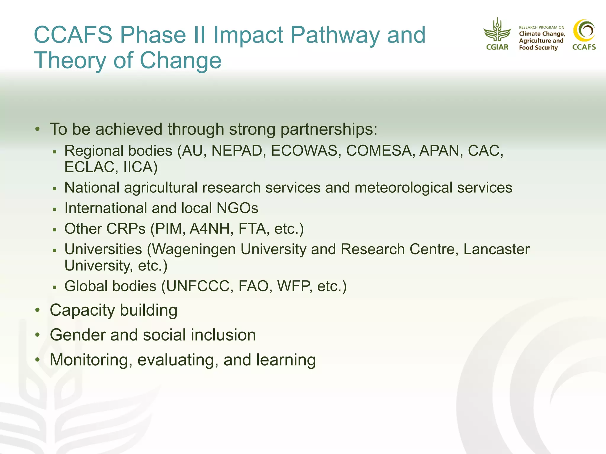 CCAFS Phase II Impact Pathway and
Theory of Change
• To be achieved through strong partnerships:
 Regional bodies (AU, NEPAD, ECOWAS, COMESA, APAN, CAC,
ECLAC, IICA)
 National agricultural research services and meteorological services
 International and local NGOs
 Other CRPs (PIM, A4NH, FTA, etc.)
 Universities (Wageningen University and Research Centre, Lancaster
University, etc.)
 Global bodies (UNFCCC, FAO, WFP, etc.)
• Capacity building
• Gender and social inclusion
• Monitoring, evaluating, and learning
 