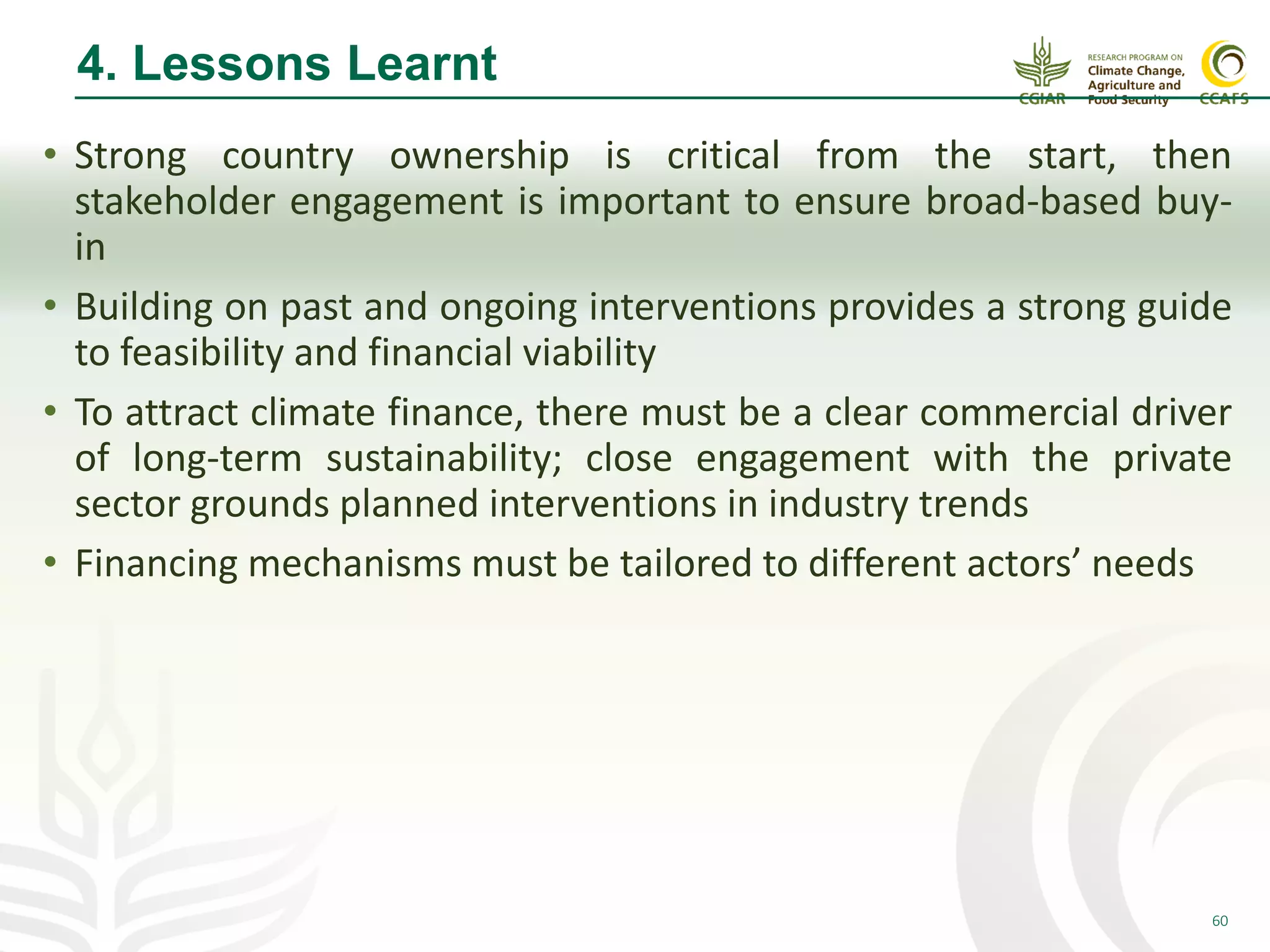 60
4. Lessons Learnt
• Strong country ownership is critical from the start, then
stakeholder engagement is important to ensure broad-based buy-
in
• Building on past and ongoing interventions provides a strong guide
to feasibility and financial viability
• To attract climate finance, there must be a clear commercial driver
of long-term sustainability; close engagement with the private
sector grounds planned interventions in industry trends
• Financing mechanisms must be tailored to different actors’ needs
 