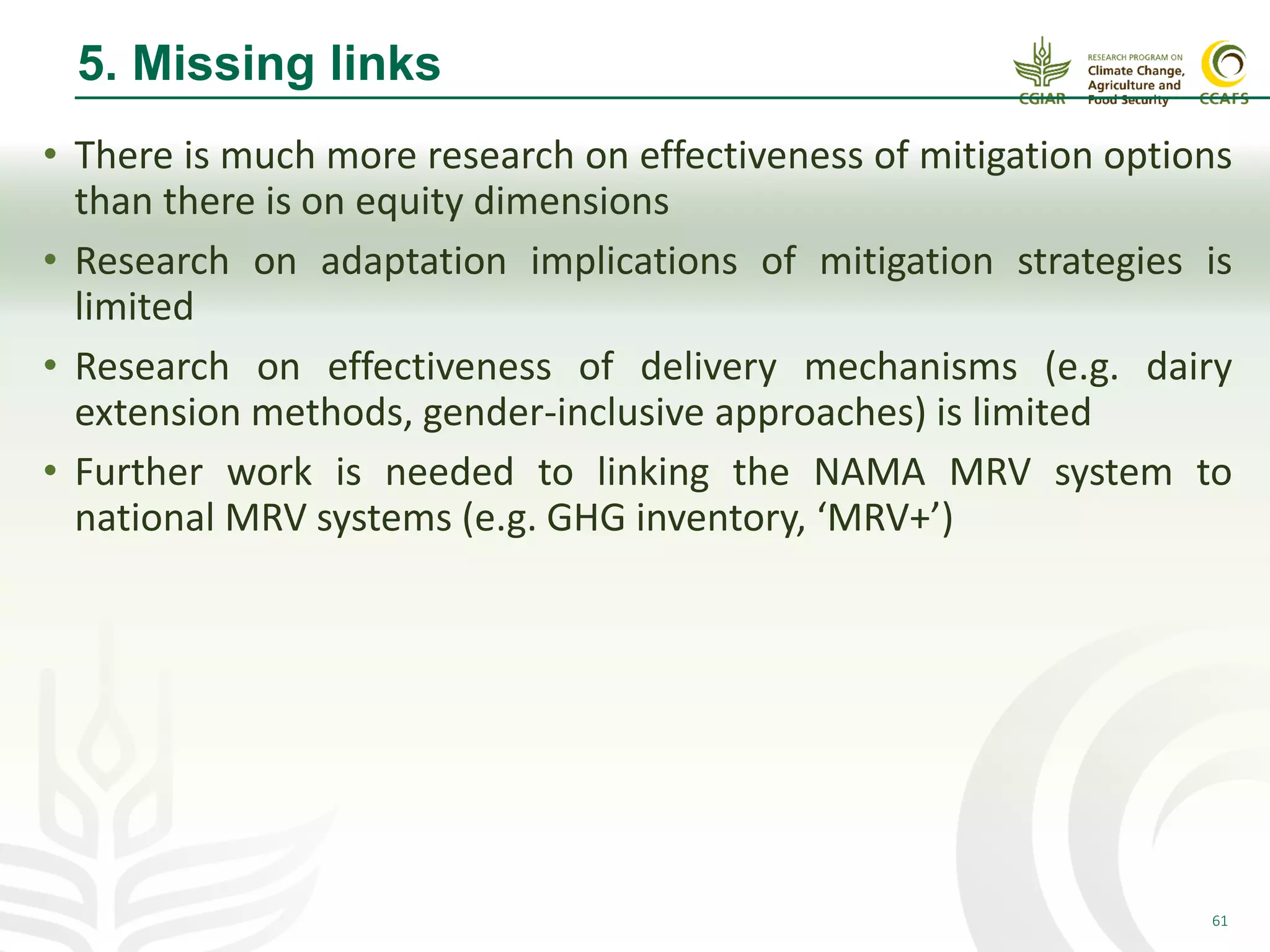 61
5. Missing links
• There is much more research on effectiveness of mitigation options
than there is on equity dimensions
• Research on adaptation implications of mitigation strategies is
limited
• Research on effectiveness of delivery mechanisms (e.g. dairy
extension methods, gender-inclusive approaches) is limited
• Further work is needed to linking the NAMA MRV system to
national MRV systems (e.g. GHG inventory, ‘MRV+’)
 
