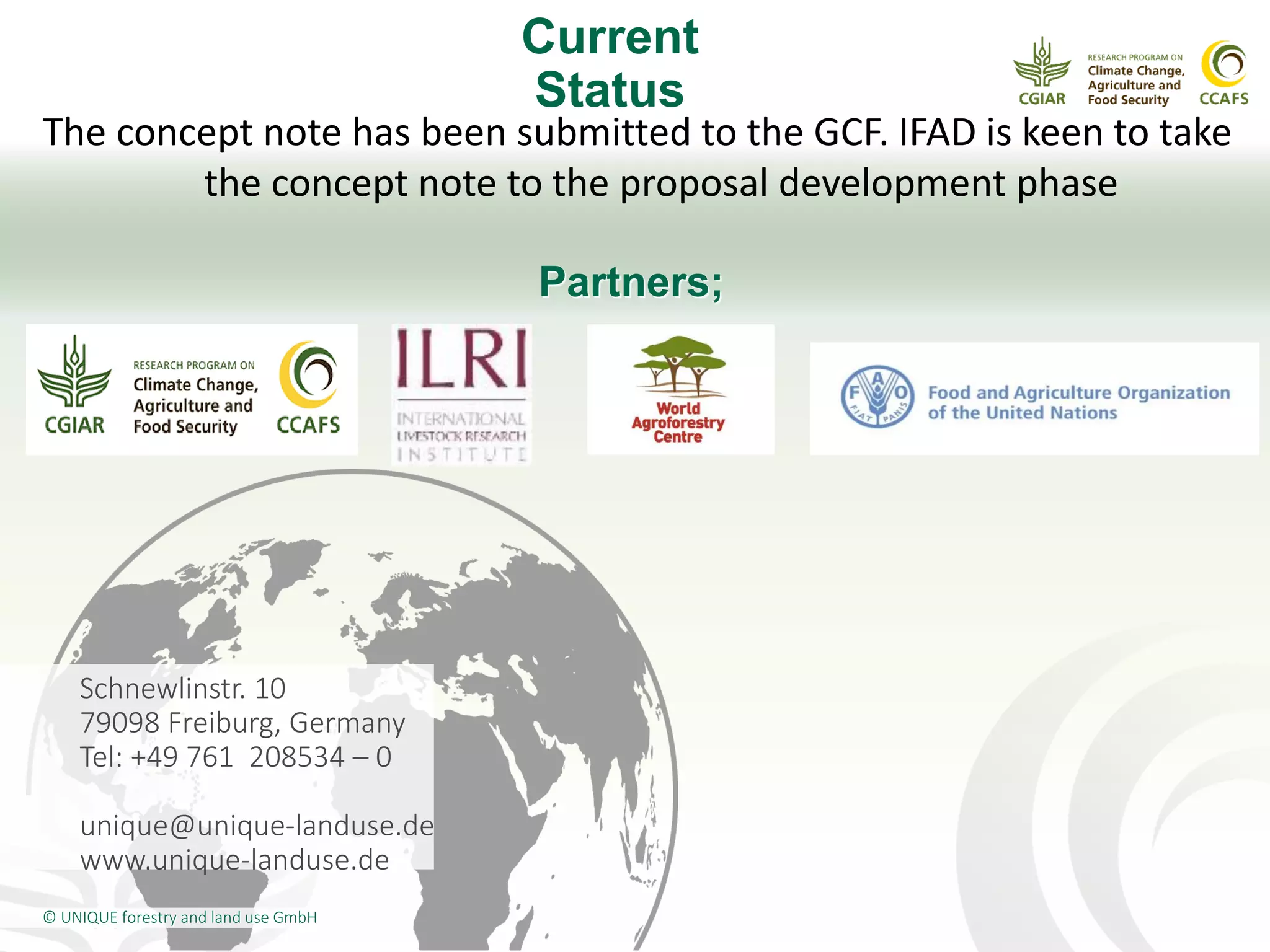 Schnewlinstr. 10
79098 Freiburg, Germany
Tel: +49 761 208534 – 0
unique@unique-landuse.de
www.unique-landuse.de
© UNIQUE forestry and land use GmbH
Current
Status
The concept note has been submitted to the GCF. IFAD is keen to take
the concept note to the proposal development phase
Partners;
 