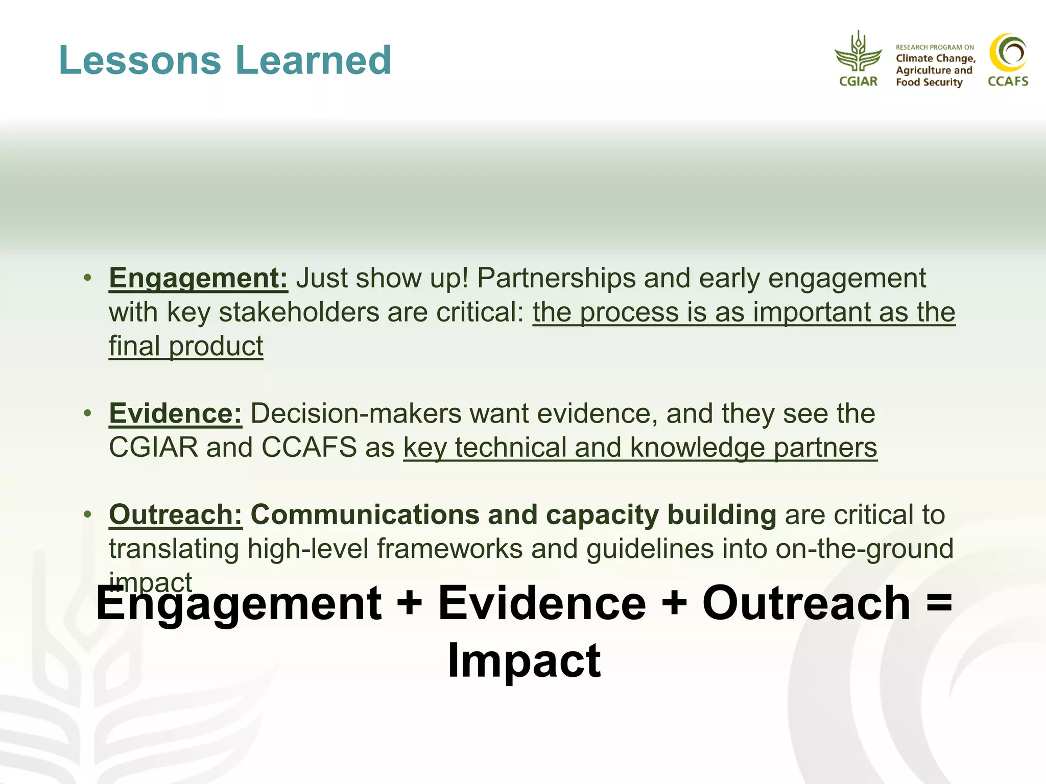 Lessons Learned
• Engagement: Just show up! Partnerships and early engagement
with key stakeholders are critical: the process is as important as the
final product
• Evidence: Decision-makers want evidence, and they see the
CGIAR and CCAFS as key technical and knowledge partners
• Outreach: Communications and capacity building are critical to
translating high-level frameworks and guidelines into on-the-ground
impact
Engagement + Evidence + Outreach =
Impact
 