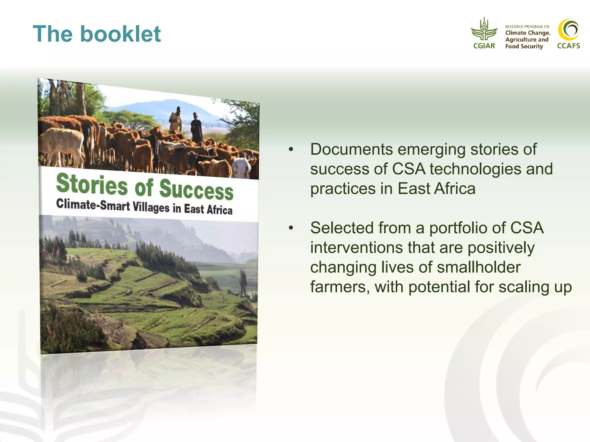 • Documents emerging stories of
success of CSA technologies and
practices in East Africa
• Selected from a portfolio of CSA
interventions that are positively
changing lives of smallholder
farmers, with potential for scaling up
The booklet
 