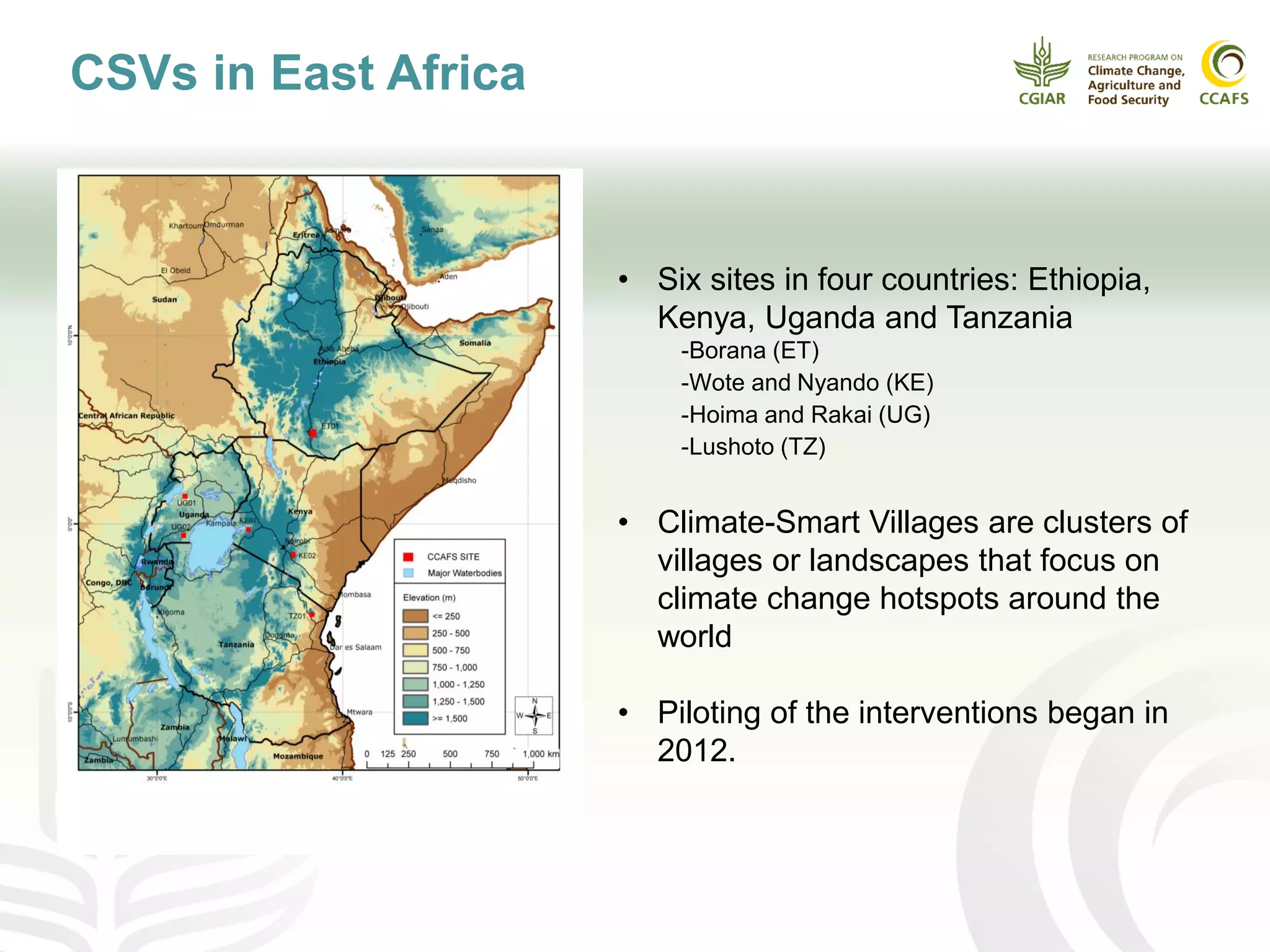 CSVs in East Africa
• Six sites in four countries: Ethiopia,
Kenya, Uganda and Tanzania
-Borana (ET)
-Wote and Nyando (KE)
-Hoima and Rakai (UG)
-Lushoto (TZ)
• Climate-Smart Villages are clusters of
villages or landscapes that focus on
climate change hotspots around the
world
• Piloting of the interventions began in
2012.
 