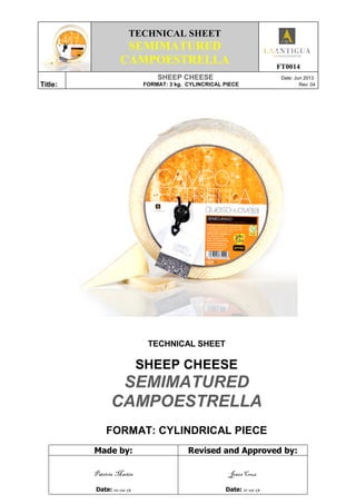 TECHNICAL SHEET
SEMIMATURED
CAMPOESTRELLA FT0014
Title:
SHEEP CHEESE Date: Jun 2013
FORMAT: 3 kg. CYLINCRICAL PIECE Rev: 04
TECHNICAL SHEET
SHEEP CHEESE
SEMIMATURED
CAMPOESTRELLA
FORMAT: CYLINDRICAL PIECE
Made by: Revised and Approved by:
Patricia Martín
Date: 10-06-13
Jesús Cruz
Date: 11-06-13
 