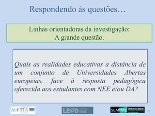 Respondendo às questões…
Quais as realidades educativas a distância de
um conjunto de Universidades Abertas
europeias, face à resposta pedagógica
oferecida aos estudantes com NEE e/ou DA?
Linhas orientadoras da investigação:
A grande questão.
10
 