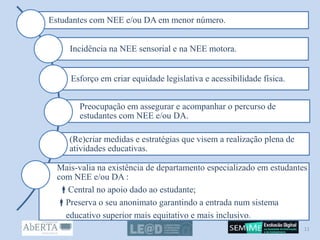 Estudantes com NEE e/ou DA em menor número.
Incidência na NEE sensorial e na NEE motora.
Esforço em criar equidade legislativa e acessibilidade física.
Preocupação em assegurar e acompanhar o percurso de
estudantes com NEE e/ou DA.
(Re)criar medidas e estratégias que visem a realização plena de
atividades educativas.
Mais-valia na existência de departamento especializado em estudantes
com NEE e/ou DA :
Central no apoio dado ao estudante;
Preserva o seu anonimato garantindo a entrada num sistema
educativo superior mais equitativo e mais inclusivo.
11
 