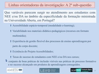  Acessibilidade espácio-temporal (modalidade e-learning);
 Variabilidade nos materiais didático-pedagógicos (recursos em formato
multimédia);
 Experiência de gestão flexível dos processos de ensino aprendizagem por
parte do corpo docente;
 Existência do Projeto Acessibilidades;
 Taxas de sucesso de estudantes com NEE e/ou DA nos cursos;
conjunto de boas práticas de inclusão visíveis nas práticas de processo formativo
e no sucesso alcançado em produtos de aprendizagem conseguidos.
Linhas orientadoras da investigação: A 2ª sub-questão
Que variáveis parecem surgir no atendimento aos estudantes com
NEE e/ou DA no âmbito da especificidade da formação ministrada
na Universidade Aberta, em Portugal?
19
 