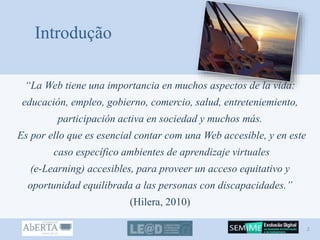 Introdução
“La Web tiene una importancia en muchos aspectos de la vida:
educación, empleo, gobierno, comercio, salud, entreteniemiento,
participación activa en sociedad y muchos más.
Es por ello que es esencial contar com una Web accesible, y en este
caso específico ambientes de aprendizaje virtuales
(e-Learning) accesibles, para proveer un acceso equitativo y
oportunidad equilibrada a las personas con discapacidades.”
(Hilera, 2010)
2
 