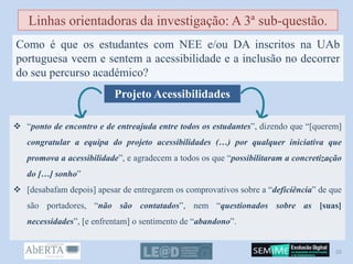 Linhas orientadoras da investigação: A 3ª sub-questão.
Como é que os estudantes com NEE e/ou DA inscritos na UAb
portuguesa veem e sentem a acessibilidade e a inclusão no decorrer
do seu percurso académico?
Projeto Acessibilidades
 “ponto de encontro e de entreajuda entre todos os estudantes”, dizendo que “[querem]
congratular a equipa do projeto acessibilidades (…) por qualquer iniciativa que
promova a acessibilidade”, e agradecem a todos os que “possibilitaram a concretização
do […] sonho”
 [desabafam depois] apesar de entregarem os comprovativos sobre a “deficiência” de que
são portadores, “não são contatados”, nem “questionados sobre as [suas]
necessidades”, [e enfrentam] o sentimento de “abandono”.
20
 