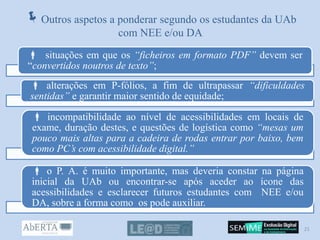 Outros aspetos a ponderar segundo os estudantes da UAb
com NEE e/ou DA
 situações em que os “ficheiros em formato PDF” devem ser
“convertidos noutros de texto”;
 alterações em P-fólios, a fim de ultrapassar “dificuldades
sentidas” e garantir maior sentido de equidade;
 incompatibilidade ao nível de acessibilidades em locais de
exame, duração destes, e questões de logística como “mesas um
pouco mais altas para a cadeira de rodas entrar por baixo, bem
como PC’s com acessibilidade digital.”
 o P. A. é muito importante, mas deveria constar na página
inicial da UAb ou encontrar-se após aceder ao ícone das
acessibilidades e esclarecer futuros estudantes com NEE e/ou
DA, sobre a forma como os pode auxiliar.
21
 