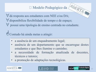 Modelo Pedagógico da
dá resposta aos estudantes com NEE e/ou DA;
disponibiliza flexibilidade de tempo e de espaço;
 possui uma tipologia de ensino centrada no estudante.
Contudo há ainda metas a atingir:
• a ausência de um enquadramento legal;
• ausência de um departamento que se encarregue destes
estudantes e que lhes ilumine o caminho;
• a necessidade de formação atualizada de docentes,
técnicos e tutores;
• a promoção de adaptações tecnológicas.
22
 