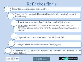 Reflexões finais
Ícone das acessibilidades sempre ativo;
Projeto de Formação de Docentes Especializado em atendimento à
diversidade;
Investimento na Área dos Conteúdos em Multi-formatos;
Vantajoso: melhorar as acessibilidades e os conteúdos em
formatos alternativos para garantir uma multiplicidade destes ao
dispôr.
Apoio financeiro a estudantes com NEE e/ou DA;
Criação de um Roteiro de Inclusão Pedagógica;
Existência de 3 primados focados na questão da Inclusão e da
Acessibilidade.
23
 