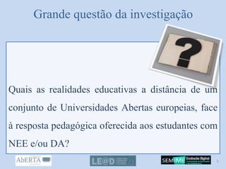 Grande questão da investigação
Quais as realidades educativas a distância de um
conjunto de Universidades Abertas europeias, face
à resposta pedagógica oferecida aos estudantes com
NEE e/ou DA?
5
 