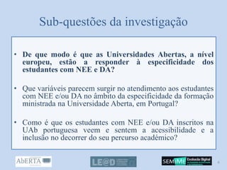 Sub-questões da investigação
• De que modo é que as Universidades Abertas, a nível
europeu, estão a responder à especificidade dos
estudantes com NEE e DA?
• Que variáveis parecem surgir no atendimento aos estudantes
com NEE e/ou DA no âmbito da especificidade da formação
ministrada na Universidade Aberta, em Portugal?
• Como é que os estudantes com NEE e/ou DA inscritos na
UAb portuguesa veem e sentem a acessibilidade e a
inclusão no decorrer do seu percurso académico?
6
 