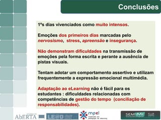 Conclusões
13/15
1ºs dias vivenciados como muito intensos.
Emoções dos primeiros dias marcadas pelo
nervosismo, stress, apreensão e insegurança.
Não demonstram dificuldades na transmissão de
emoções pela forma escrita e perante a ausência de
pistas visuais.
Tentam adotar um comportamento assertivo e utilizam
frequentemente a expressão emocional multimédia.
Adaptação ao eLearning não é fácil para os
estudantes : dificuldades relacionadas com
competências de gestão do tempo (conciliação de
responsabilidades).
 