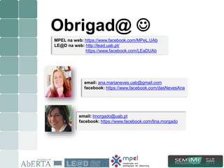 15/15
email: ana.marianeves.uab@gmail.com
facebook: https://www.facebook.com/dasNevesAna
email: lmorgado@uab.pt
facebook: https://www.facebook.com/lina.morgado
Obrigad@ 
MPEL na web: https://www.facebook.com/MPeL.UAb
LE@D na web: http://lead.uab.pt/
https://www.facebook.com/LEaDUAb
 