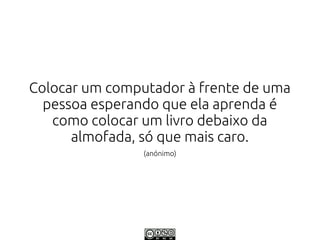 Colocar um computador à frente de uma
  pessoa esperando que ela aprenda é
   como colocar um livro debaixo da
      almofada, só que mais caro.
                (anónimo)
 