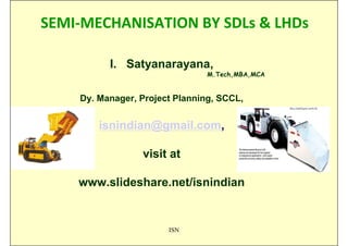 SEMI-MECHANISATION BY SDLs & LHDs

          I. Satyanarayana,
                                M.Tech,MBA,MCA


    Dy. Manager, Project Planning, SCCL,


        isnindian@gmail.com,

                 visit at

    www.slideshare.net/isnindian


                       ISN
 