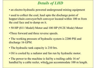 Details of LHD
• an electro-hydraulic powered underground mining equipment
• used to collect the coal, haul upto the discharge point of
hopper/chain conveyor/belt conveyor located within 100 m from
the coal face and to dump on it.
• 50 HP (811 Model) Motor and 100 HP (912E Mode) Motor
•Three forward and three reverse speeds.
• The working pressure of hydraulic system is 2200 PSI and
discharge 16 GPM.
• The hydraulic tank capacity is 210 ltrs.
• Oil is cooled by a radiator and fan run by hydraulic motor.
• The power to the machine is fed by a trailing cable 16 m2
handled by a cable reeler, which can accommodate 100 m length.
                               ISN
 