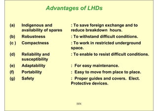 Advantages of LHDs

(a)    Indigenous and           : To save foreign exchange and to
       availability of spares   reduce breakdown hours.
(b)    Robustness               : To withstand difficult conditions.
(c )   Compactness              : To work in restricted underground
                                space.
(d)    Reliability and          : To enable to resist difficult conditions.
       susceptibility
(e)    Adaptability             : For easy maintenance.
(f)    Portability              : Easy to move from place to place.
(g)    Safety                   : Proper guides and covers. Elect.
                                Protective devices.



                                   ISN
 