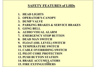 SAFETY FEATURES of LHDs

1. HEAD LIGHTS
2. OPERATOR’S CANOPY
3. DUMP VALVE
4. PARKING BRAKES & SERVICE BRAKES
5. GONG BELL
6. AUDIO VISUAL ALARM
7. EMERGENCY STOP BUTTON
8. DEAD MAN SWITCH
9. FLOAT (OIL LEVEL) SWITCH
10. TEMPERATURE SWITCH
11. CABLE OVERRIDING SWITCH
12. PILOT CORE PROTECTION
13. PUSH BUTTON STATION
14. BRAKE ACCUMULATORS
                 ISN
15. FIRE EXTINGUISHERS
 