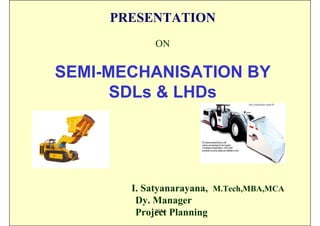 PRESENTATION
            ON


SEMI-MECHANISATION BY
      SDLs & LHDs




       I. Satyanarayana, M.Tech,MBA,MCA
        Dy. Manager
        Project Planning
             ISN
 