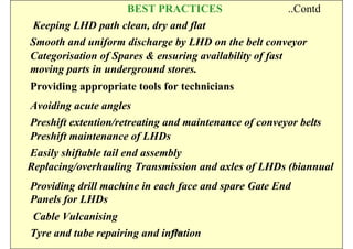 BEST PRACTICES                   ..Contd
 Keeping LHD path clean, dry and flat
Smooth and uniform discharge by LHD on the belt conveyor
Categorisation of Spares & ensuring availability of fast
moving parts in underground stores.
Providing appropriate tools for technicians
Avoiding acute angles
Preshift extention/retreating and maintenance of conveyor belts
Preshift maintenance of LHDs
Easily shiftable tail end assembly
Replacing/overhauling Transmission and axles of LHDs (biannual
Providing drill machine in each face and spare Gate End
Panels for LHDs
 Cable Vulcanising
Tyre and tube repairing and inflation
                              ISN
 