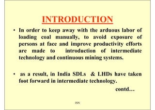 INTRODUCTION
• In order to keep away with the arduous labor of
  loading coal manually, to avoid exposure of
  persons at face and improve productivity efforts
  are made to       introduction of intermediate
  technology and continuous mining systems.

• as a result, in India SDLs & LHDs have taken
  foot forward in intermediate technology.
                                         contd…

                        ISN
 