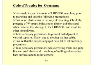 Code of Practice for Overman:

  He should inspect the route of LHD/SDL marching prior
to marching and take the following precautions:
  Ensure no obstruction in the way of marching. Check the
presence of W-straps, bolts, chock timber, old pipes and
other material that damage to the LHD/SDL and result to
other breakdowns.
  Take necessary precautions to prevent dislodgment of
vertical supports, if any, due to moving trailing cable.
  Ensure that the persons engaged have taken all necessary
precautions.
  Take necessary precautions while crossing track line, pipe
line etc. And also avoid rubbing of trailing cable against
hard surfaces and to pillar corners.
                           ISN
 