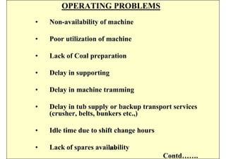 OPERATING PROBLEMS
•   Non-availability of machine

•   Poor utilization of machine

•   Lack of Coal preparation

•   Delay in supporting

•   Delay in machine tramming

•   Delay in tub supply or backup transport services
    (crusher, belts, bunkers etc.,)

•   Idle time due to shift change hours

•   Lack of spares availability
                        ISN
                                          Contd…….
 