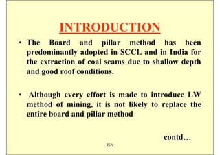 INTRODUCTION
• The Board and pillar method has been
  predominantly adopted in SCCL and in India for
  the extraction of coal seams due to shallow depth
  and good roof conditions.

• Although every effort is made to introduce LW
  method of mining, it is not likely to replace the
  entire board and pillar method

                                        contd…
                        ISN
 